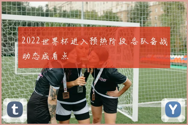 2022世界杯进入预热阶段 各队备战动态成看点
